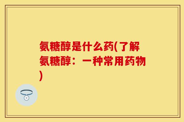 氨糖醇是什么药(了解氨糖醇：一种常用药物)