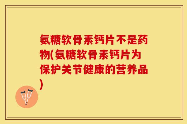 氨糖软骨素钙片不是药物(氨糖软骨素钙片为保护关节健康的营养品)