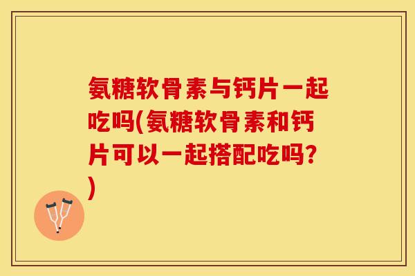 氨糖软骨素与钙片一起吃吗(氨糖软骨素和钙片可以一起搭配吃吗？)