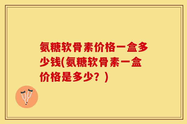 氨糖软骨素价格一盒多少钱(氨糖软骨素一盒价格是多少？)