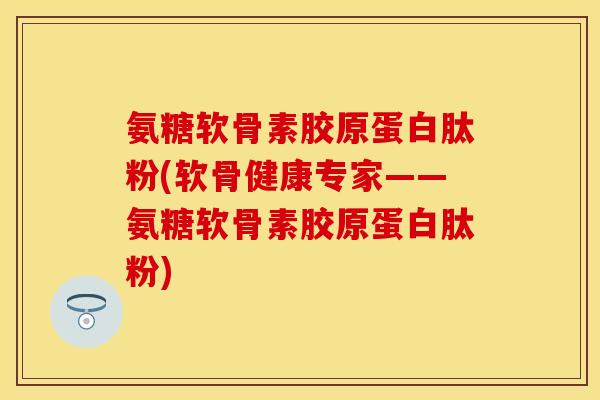 氨糖软骨素胶原蛋白肽粉(软骨健康专家——氨糖软骨素胶原蛋白肽粉)