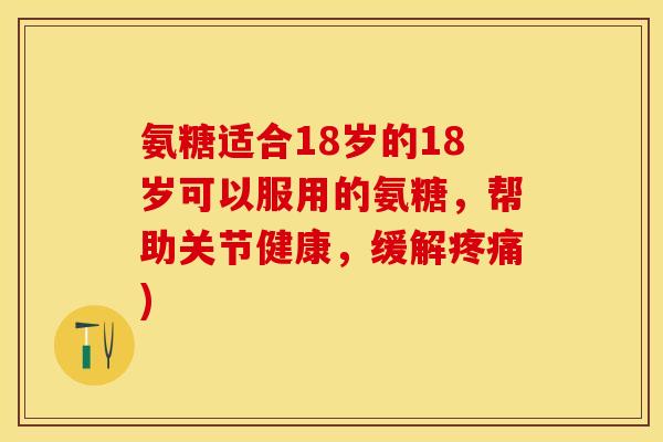 氨糖适合18岁的18岁可以服用的氨糖，帮助关节健康，缓解疼痛)