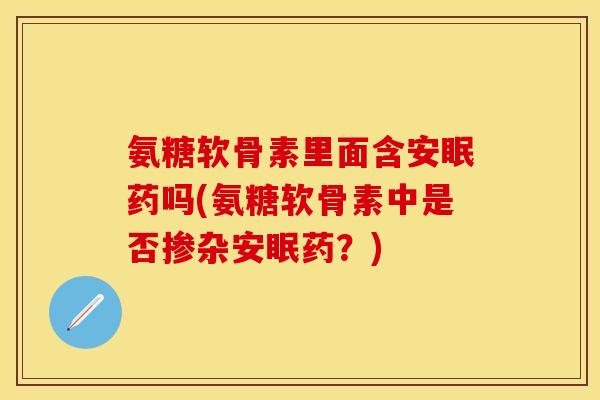 氨糖软骨素里面含安眠药吗(氨糖软骨素中是否掺杂安眠药？)