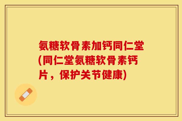 氨糖软骨素加钙同仁堂(同仁堂氨糖软骨素钙片，保护关节健康)
