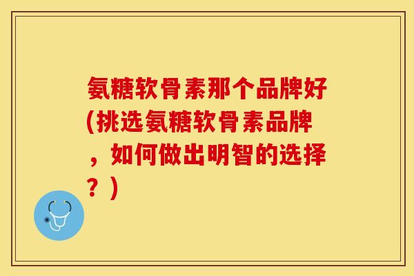 氨糖软骨素那个品牌好(挑选氨糖软骨素品牌，如何做出明智的选择？)