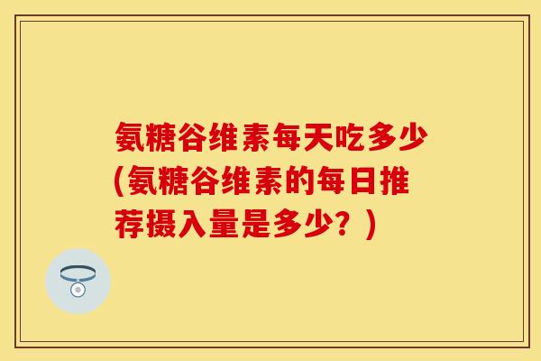 氨糖谷维素每天吃多少(氨糖谷维素的每日推荐摄入量是多少？)