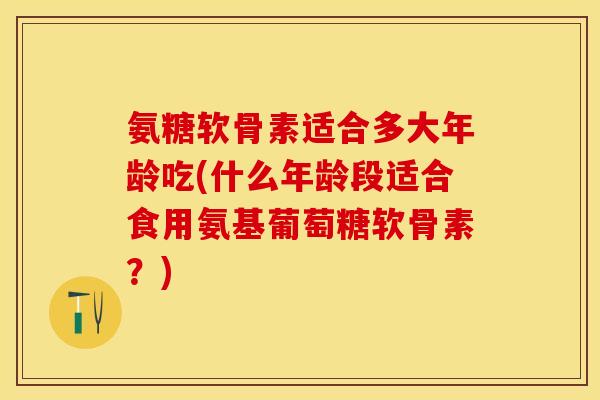 氨糖软骨素适合多大年龄吃(什么年龄段适合食用氨基葡萄糖软骨素？)