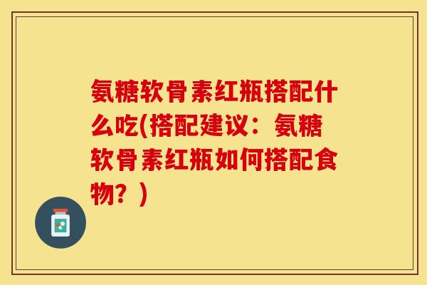 氨糖软骨素红瓶搭配什么吃(搭配建议：氨糖软骨素红瓶如何搭配食物？)