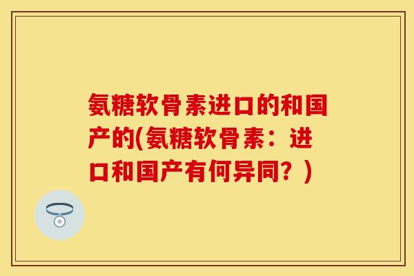 氨糖软骨素进口的和国产的(氨糖软骨素：进口和国产有何异同？)