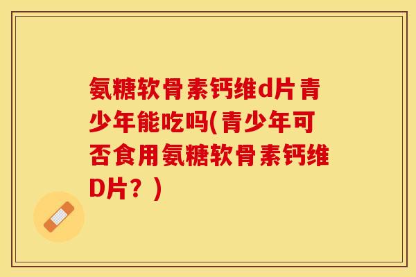 氨糖软骨素钙维d片青少年能吃吗(青少年可否食用氨糖软骨素钙维D片？)