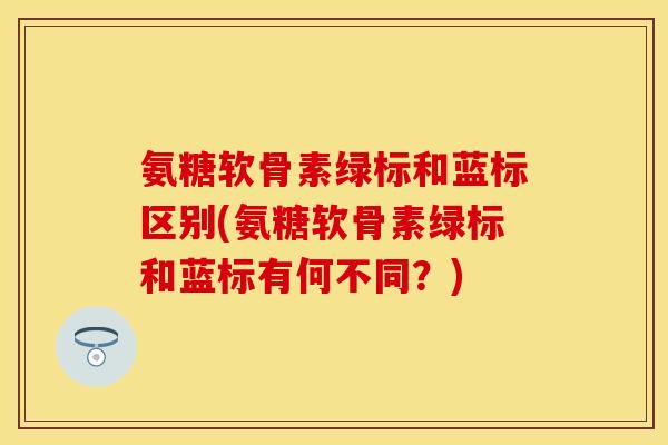 氨糖软骨素绿标和蓝标区别(氨糖软骨素绿标和蓝标有何不同？)