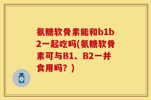 氨糖软骨素能和b1b2一起吃吗(氨糖软骨素可与B1、B2一并食用吗？)