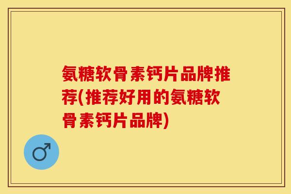 氨糖软骨素钙片品牌推荐(推荐好用的氨糖软骨素钙片品牌)