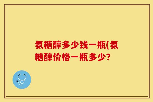 氨糖醇多少钱一瓶(氨糖醇价格一瓶多少？