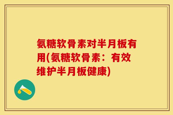 氨糖软骨素对半月板有用(氨糖软骨素：有效维护半月板健康)