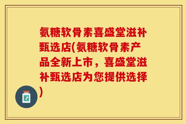 氨糖软骨素喜盛堂滋补甄选店(氨糖软骨素产品全新上市，喜盛堂滋补甄选店为您提供选择)