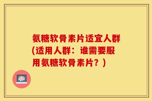 氨糖软骨素片适宜人群(适用人群：谁需要服用氨糖软骨素片？)