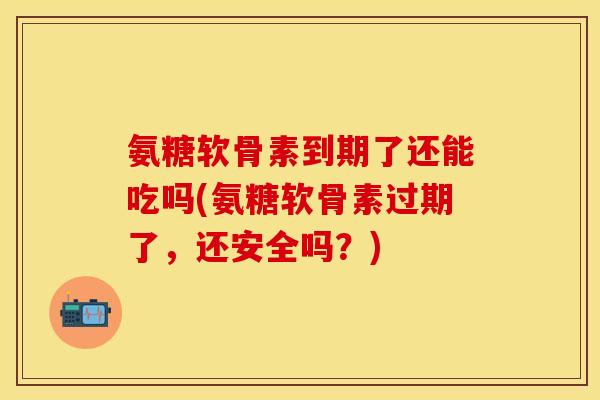 氨糖软骨素到期了还能吃吗(氨糖软骨素过期了，还安全吗？)