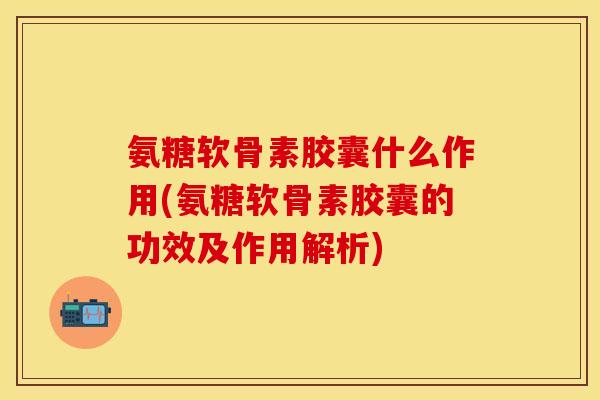 氨糖软骨素胶囊什么作用(氨糖软骨素胶囊的功效及作用解析)