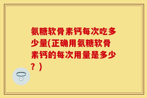 氨糖软骨素钙每次吃多少量(正确用氨糖软骨素钙的每次用量是多少？)