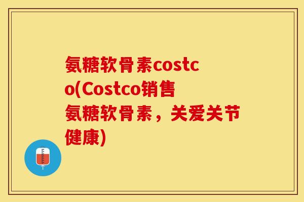 氨糖软骨素costco(Costco销售氨糖软骨素，关爱关节健康)