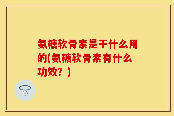 氨糖软骨素是干什么用的(氨糖软骨素有什么功效？)