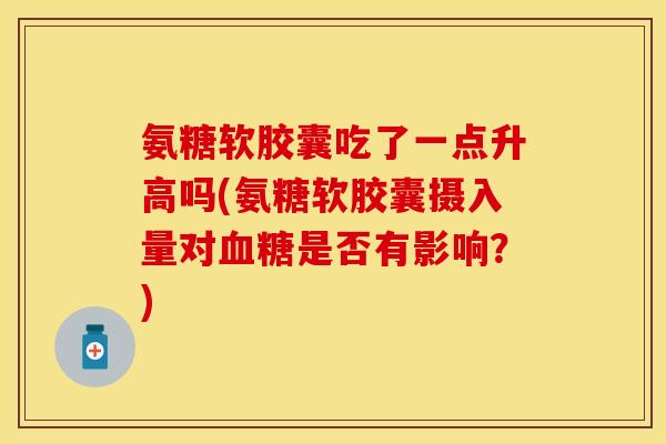 氨糖软胶囊吃了一点升高吗(氨糖软胶囊摄入量对血糖是否有影响？)