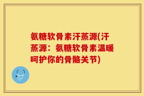 氨糖软骨素汗蒸源(汗蒸源：氨糖软骨素温暖呵护你的骨骼关节)