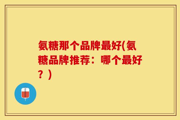 氨糖那个品牌最好(氨糖品牌推荐：哪个最好？)