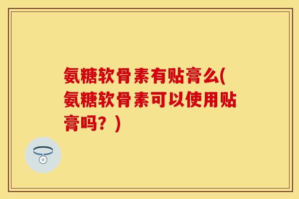 氨糖软骨素有贴膏么(氨糖软骨素可以使用贴膏吗？)