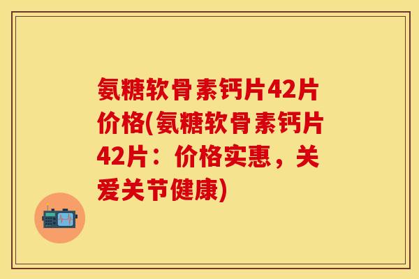 氨糖软骨素钙片42片价格(氨糖软骨素钙片42片：价格实惠，关爱关节健康)