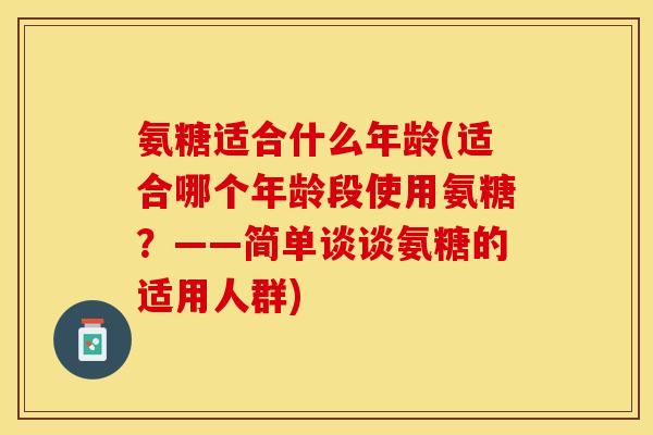 氨糖适合什么年龄(适合哪个年龄段使用氨糖？——简单谈谈氨糖的适用人群)