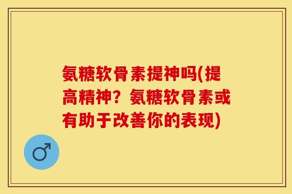 氨糖软骨素提神吗(提高精神？氨糖软骨素或有助于改善你的表现)