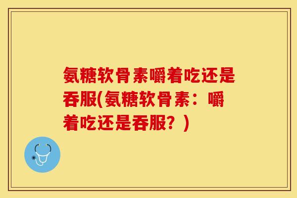 氨糖软骨素嚼着吃还是吞服(氨糖软骨素：嚼着吃还是吞服？)