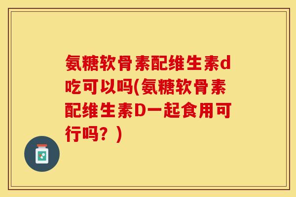 氨糖软骨素配维生素d吃可以吗(氨糖软骨素配维生素D一起食用可行吗？)