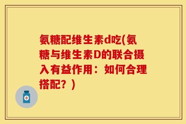 氨糖配维生素d吃(氨糖与维生素D的联合摄入有益作用：如何合理搭配？)