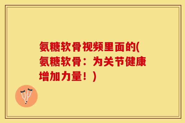 氨糖软骨视频里面的(氨糖软骨：为关节健康增加力量！)