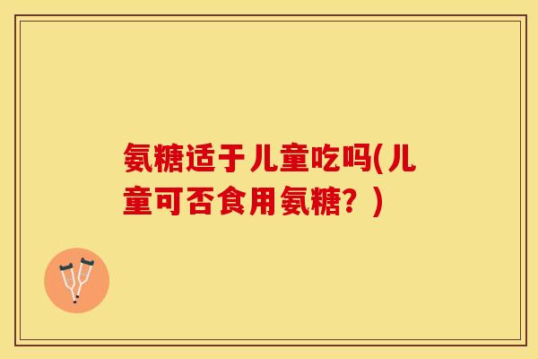 氨糖适于儿童吃吗(儿童可否食用氨糖？)