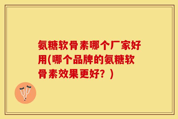 氨糖软骨素哪个厂家好用(哪个品牌的氨糖软骨素效果更好？)