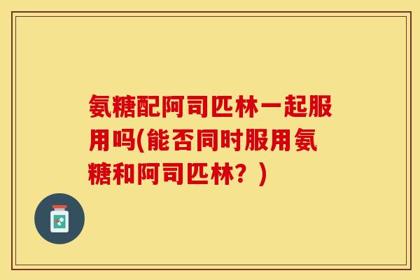 氨糖配阿司匹林一起服用吗(能否同时服用氨糖和阿司匹林？)