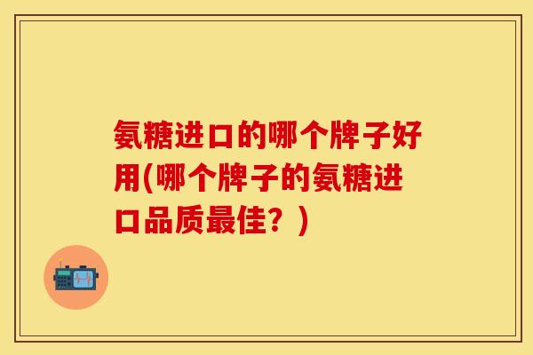 氨糖进口的哪个牌子好用(哪个牌子的氨糖进口品质最佳？)