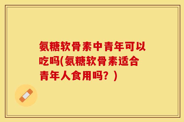 氨糖软骨素中青年可以吃吗(氨糖软骨素适合青年人食用吗？)