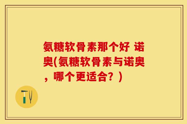 氨糖软骨素那个好 诺奥(氨糖软骨素与诺奥，哪个更适合？)