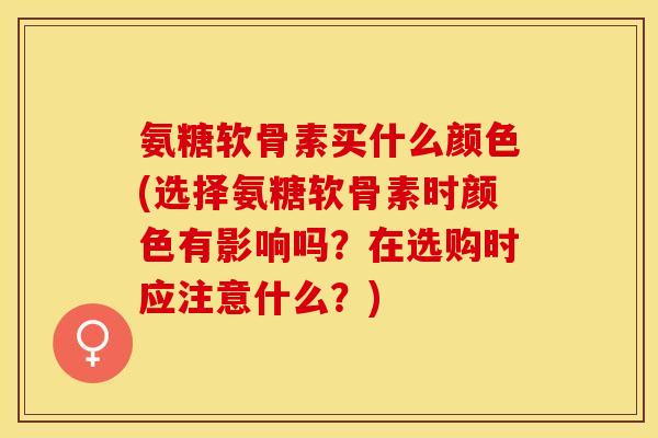 氨糖软骨素买什么颜色(选择氨糖软骨素时颜色有影响吗？在选购时应注意什么？)