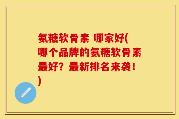 氨糖软骨素 哪家好(哪个品牌的氨糖软骨素最好？最新排名来袭！)