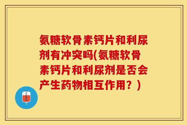 氨糖软骨素钙片和利尿剂有冲突吗(氨糖软骨素钙片和利尿剂是否会产生药物相互作用？)