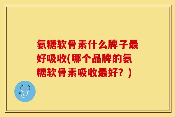 氨糖软骨素什么牌子最好吸收(哪个品牌的氨糖软骨素吸收最好？)