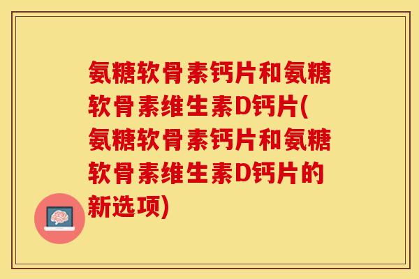 氨糖软骨素钙片和氨糖软骨素维生素D钙片(氨糖软骨素钙片和氨糖软骨素维生素D钙片的新选项)