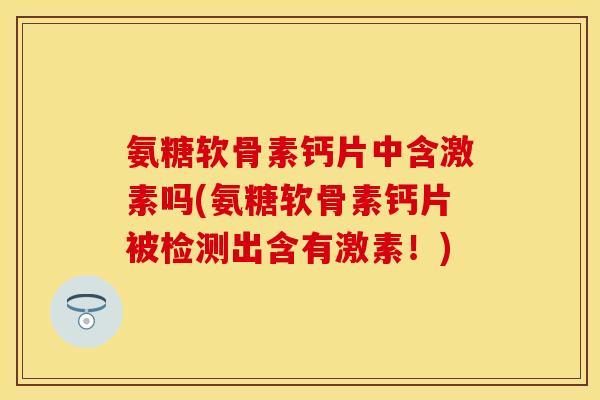 氨糖软骨素钙片中含激素吗(氨糖软骨素钙片被检测出含有激素！)