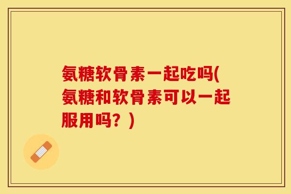 氨糖软骨素一起吃吗(氨糖和软骨素可以一起服用吗？)